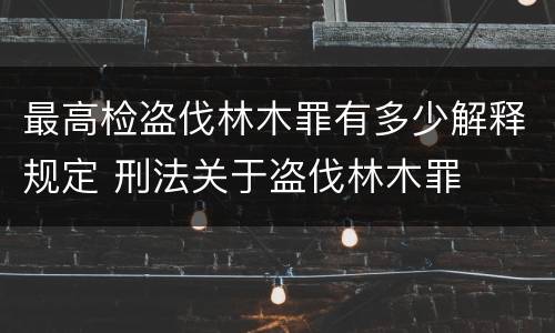 最高检盗伐林木罪有多少解释规定 刑法关于盗伐林木罪