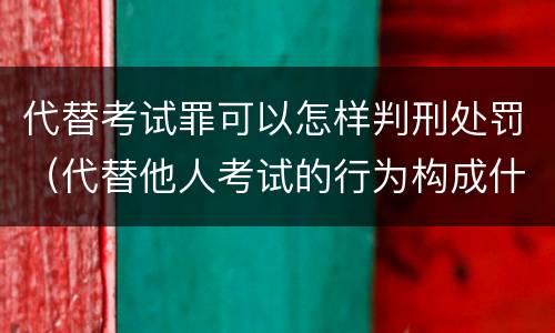 代替考试罪可以怎样判刑处罚（代替他人考试的行为构成什么罪）