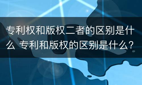 专利权和版权二者的区别是什么 专利和版权的区别是什么?