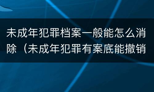 未成年犯罪档案一般能怎么消除（未成年犯罪有案底能撤销档案吗）