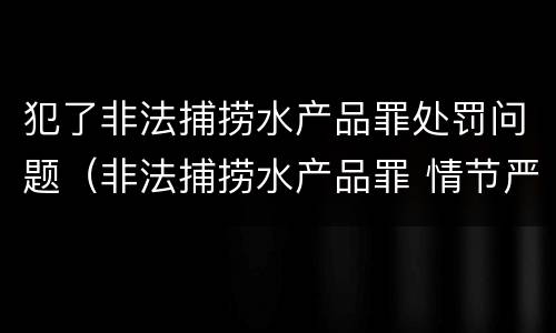 犯了非法捕捞水产品罪处罚问题（非法捕捞水产品罪 情节严重）