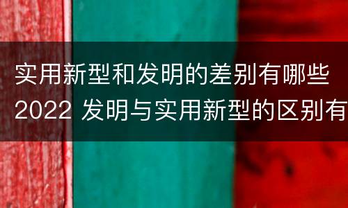 实用新型和发明的差别有哪些2022 发明与实用新型的区别有