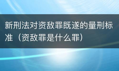 新刑法对资敌罪既遂的量刑标准（资敌罪是什么罪）