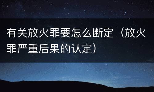 有关放火罪要怎么断定（放火罪严重后果的认定）