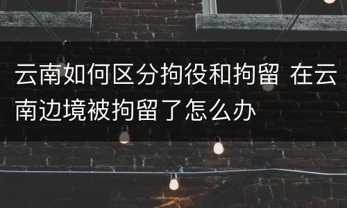 云南如何区分拘役和拘留 在云南边境被拘留了怎么办