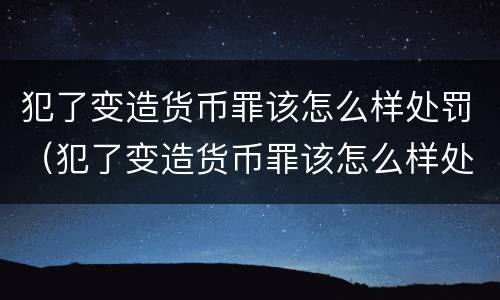 犯了变造货币罪该怎么样处罚（犯了变造货币罪该怎么样处罚他）