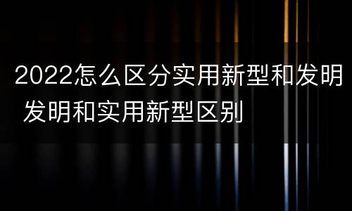 2022怎么区分实用新型和发明 发明和实用新型区别