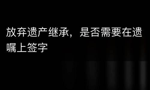 放弃遗产继承，是否需要在遗嘱上签字