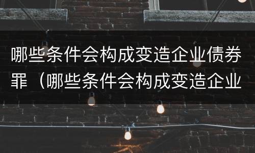 哪些条件会构成变造企业债券罪（哪些条件会构成变造企业债券罪）