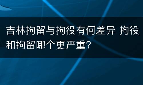 吉林拘留与拘役有何差异 拘役和拘留哪个更严重?