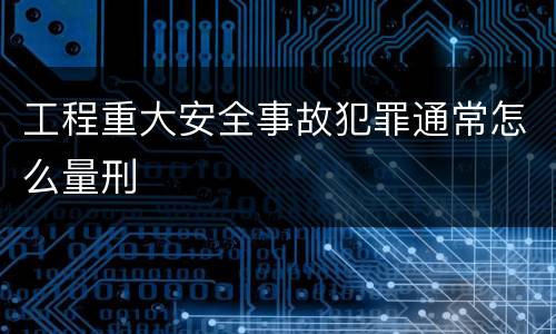 工程重大安全事故犯罪通常怎么量刑