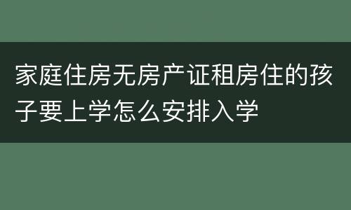家庭住房无房产证租房住的孩子要上学怎么安排入学