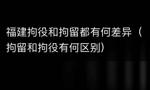 福建拘役和拘留都有何差异（拘留和拘役有何区别）