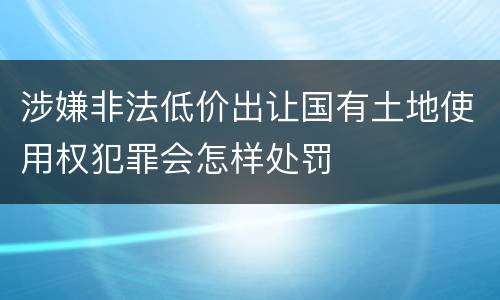 涉嫌非法低价出让国有土地使用权犯罪会怎样处罚