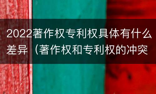 2022著作权专利权具体有什么差异（著作权和专利权的冲突）