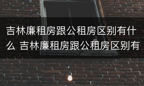 吉林廉租房跟公租房区别有什么 吉林廉租房跟公租房区别有什么不同