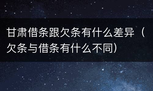 甘肃借条跟欠条有什么差异（欠条与借条有什么不同）
