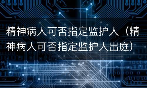精神病人可否指定监护人（精神病人可否指定监护人出庭）