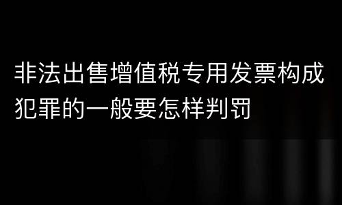 非法出售增值税专用发票构成犯罪的一般要怎样判罚