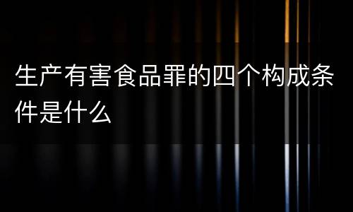 生产有害食品罪的四个构成条件是什么
