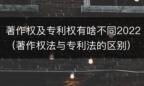 著作权及专利权有啥不同2022（著作权法与专利法的区别）