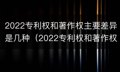 2022专利权和著作权主要差异是几种（2022专利权和著作权主要差异是几种形式）