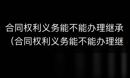 合同权利义务能不能办理继承（合同权利义务能不能办理继承）