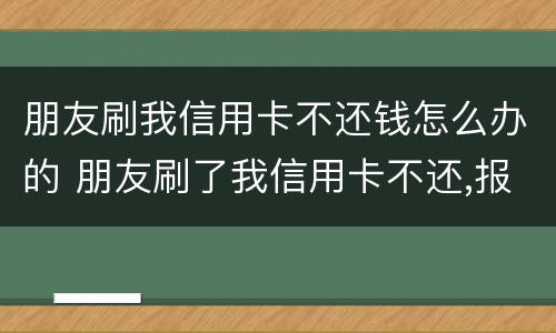 朋友刷我信用卡不还钱怎么办的 朋友刷了我信用卡不还,报警有用吗