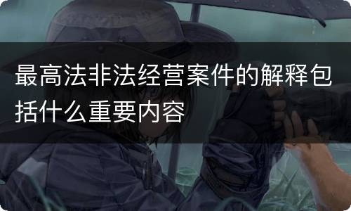 最高法非法经营案件的解释包括什么重要内容