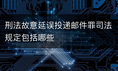 刑法故意延误投递邮件罪司法规定包括哪些
