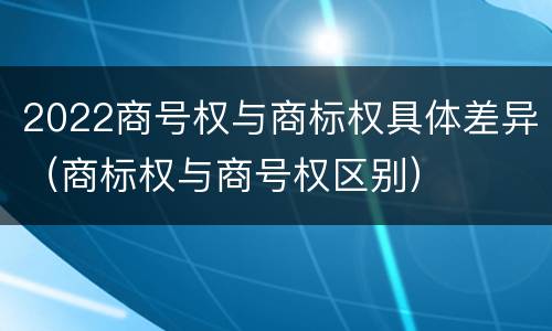 2022商号权与商标权具体差异（商标权与商号权区别）