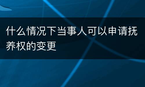 什么情况下当事人可以申请抚养权的变更