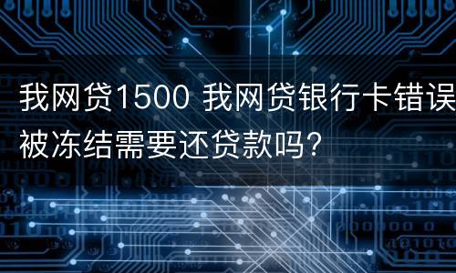 我网贷1500 我网贷银行卡错误被冻结需要还贷款吗?