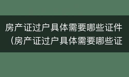 房产证过户具体需要哪些证件（房产证过户具体需要哪些证件和手续）