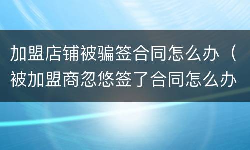 加盟店铺被骗签合同怎么办（被加盟商忽悠签了合同怎么办）