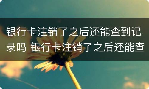 银行卡注销了之后还能查到记录吗 银行卡注销了之后还能查到记录吗