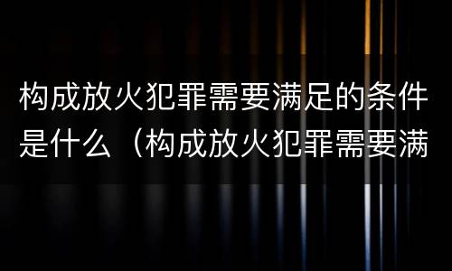 构成放火犯罪需要满足的条件是什么（构成放火犯罪需要满足的条件是什么意思）