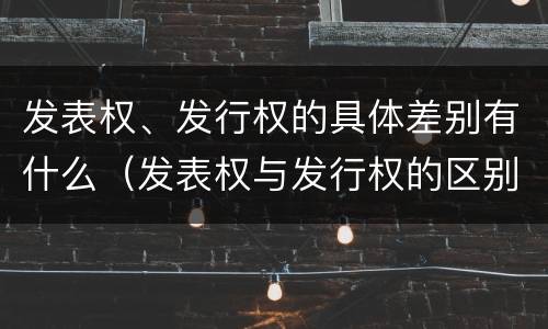 发表权、发行权的具体差别有什么（发表权与发行权的区别）