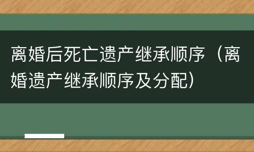 离婚后死亡遗产继承顺序（离婚遗产继承顺序及分配）