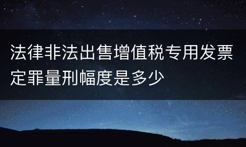 法律非法出售增值税专用发票定罪量刑幅度是多少