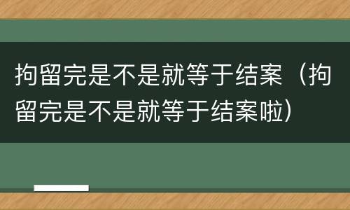 拘留完是不是就等于结案（拘留完是不是就等于结案啦）