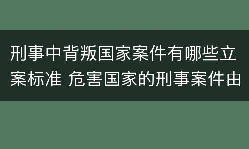 刑事中背叛国家案件有哪些立案标准 危害国家的刑事案件由什么负责