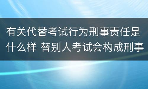 有关代替考试行为刑事责任是什么样 替别人考试会构成刑事犯罪吗