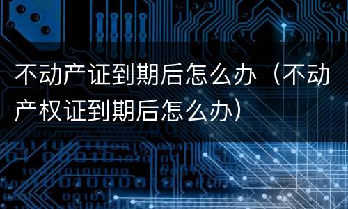 不动产证到期后怎么办（不动产权证到期后怎么办）