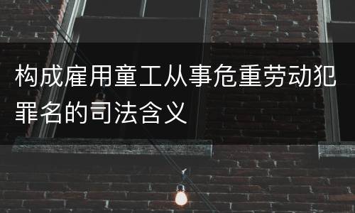 构成雇用童工从事危重劳动犯罪名的司法含义
