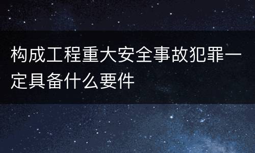 构成工程重大安全事故犯罪一定具备什么要件