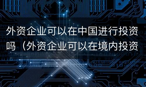外资企业可以在中国进行投资吗（外资企业可以在境内投资么）
