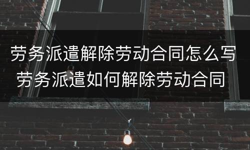 劳务派遣解除劳动合同怎么写 劳务派遣如何解除劳动合同
