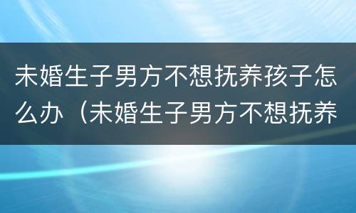 未婚生子男方不想抚养孩子怎么办（未婚生子男方不想抚养孩子怎么办理）
