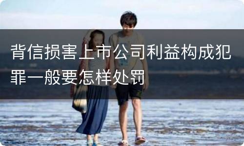 背信损害上市公司利益构成犯罪一般要怎样处罚